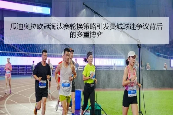 瓜迪奥拉欧冠淘汰赛轮换策略引发曼城球迷争议背后的多重博弈