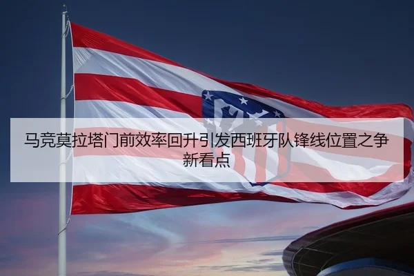 马竞莫拉塔门前效率回升引发西班牙队锋线位置之争新看点