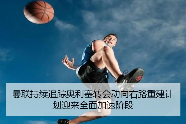 曼联持续追踪奥利塞转会动向右路重建计划迎来全面加速阶段