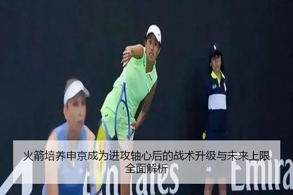 火箭培养申京成为进攻轴心后的战术升级与未来上限全面解析