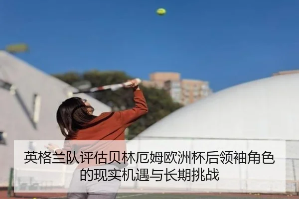 英格兰队评估贝林厄姆欧洲杯后领袖角色的现实机遇与长期挑战